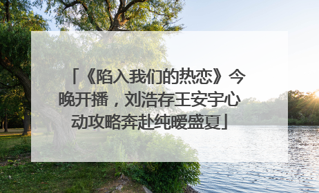 《陷入我们的热恋》今晚开播，刘浩存王安宇心动攻略奔赴纯暧盛夏