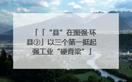 「“县”在图强·环县②」以三个第一挺起强工业“硬脊梁”