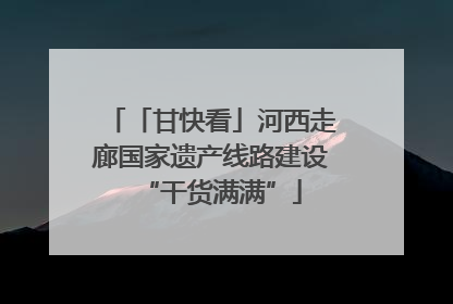 「甘快看」河西走廊国家遗产线路建设“干货满满”