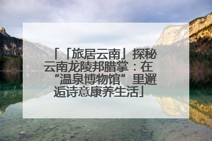 「旅居云南」探秘云南龙陵邦腊掌：在“温泉博物馆”里邂逅诗意康养生活