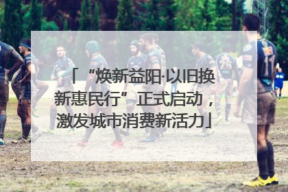 “焕新益阳·以旧换新惠民行”正式启动，激发城市消费新活力