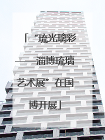 “琉光璃彩——淄博琉璃艺术展”在国博开展