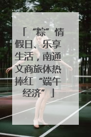 “粽”情假日、乐享生活，南通文商旅体热捧红“端午经济”