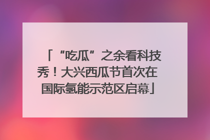 “吃瓜”之余看科技秀！大兴西瓜节首次在国际氢能示范区启幕