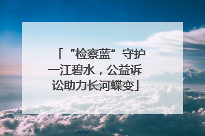 “检察蓝”守护一江碧水，公益诉讼助力长河蝶变
