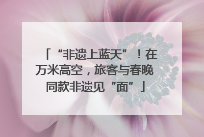 “非遗上蓝天”！在万米高空，旅客与春晚同款非遗见“面”