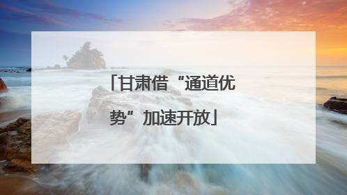 甘肃借“通道优势”加速开放