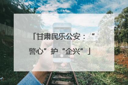 甘肃民乐公安：“警心”护“企兴”
