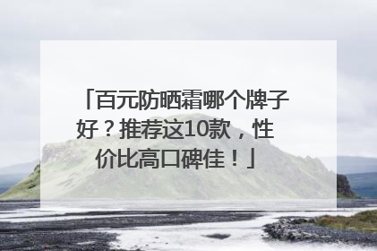 百元防晒霜哪个牌子好？推荐这10款，性价比高口碑佳！