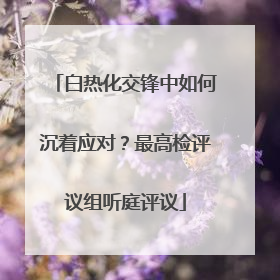 白热化交锋中如何沉着应对？最高检评议组听庭评议