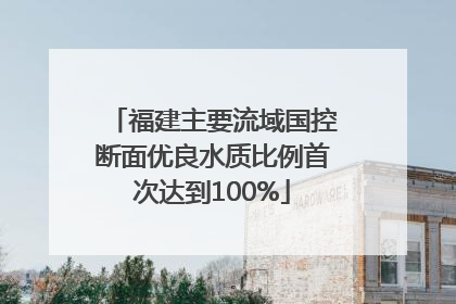 福建主要流域国控断面优良水质比例首次达到100%