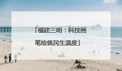福建三明：科技画笔绘就民生温度