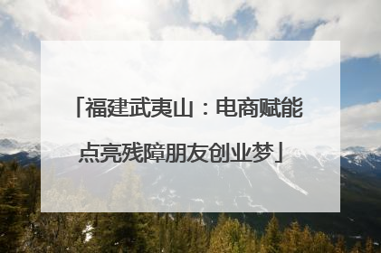 福建武夷山：电商赋能 点亮残障朋友创业梦