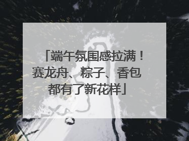 端午氛围感拉满！赛龙舟、粽子、香包都有了新花样