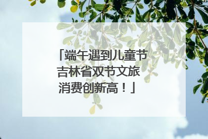 端午遇到儿童节 吉林省双节文旅消费创新高！