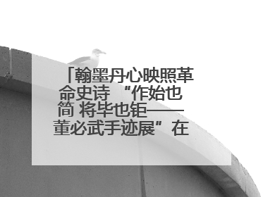 翰墨丹心映照革命史诗 “作始也简 将毕也钜——董必武手迹展”在福州开幕