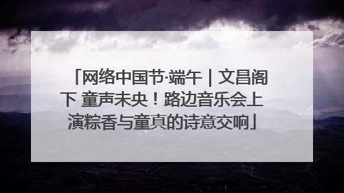 网络中国节·端午｜文昌阁下 童声未央！路边音乐会上演粽香与童真的诗意交响