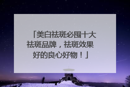 美白祛斑必囤十大祛斑品牌，祛斑效果好的良心好物！