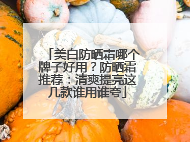 美白防晒霜哪个牌子好用？防晒霜推荐：清爽提亮这几款谁用谁夸