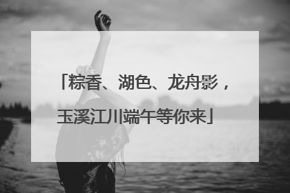 粽香、湖色、龙舟影，玉溪江川端午等你来