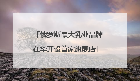 俄罗斯最大乳业品牌在华开设首家旗舰店