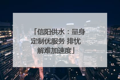 信阳供水：量身定制优服务 排忧解难加速度