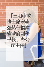 三明市政协主席宋志强转任福建省政府副秘书长、办公厅主任