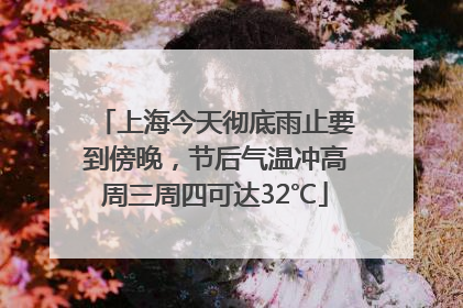 上海今天彻底雨止要到傍晚，节后气温冲高周三周四可达32℃