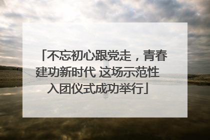 不忘初心跟党走，青春建功新时代 这场示范性入团仪式成功举行