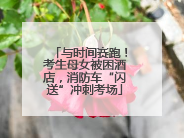 与时间赛跑！考生母女被困酒店，消防车“闪送”冲刺考场