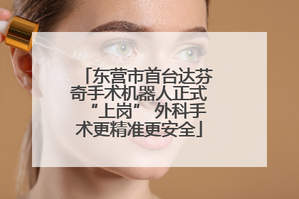 东营市首台达芬奇手术机器人正式“上岗” 外科手术更精准更安全