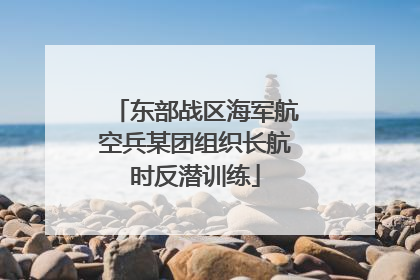 东部战区海军航空兵某团组织长航时反潜训练