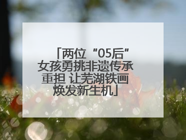 两位“05后”女孩勇挑非遗传承重担 让芜湖铁画焕发新生机