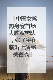 中国女篮热身赛首场大胜波黑队，张子宇在临沂上演完美首秀