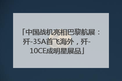 中国战机亮相巴黎航展：歼-35A首飞海外，歼-10CE成明星展品