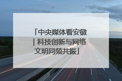 中央媒体看安徽｜科技创新与网络文明同频共振