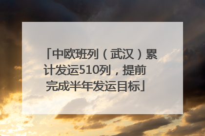 中欧班列（武汉）累计发运510列，提前完成半年发运目标