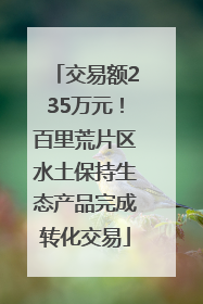 交易额235万元！百里荒片区水土保持生态产品完成转化交易