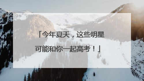 今年夏天，这些明星可能和你一起高考！