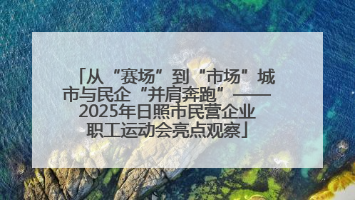 从“赛场”到“市场”城市与民企“并肩奔跑”——2025年日照市民营企业职工运动会亮点观察