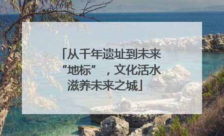 从千年遗址到未来“地标”，文化活水滋养未来之城
