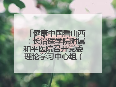 健康中国看山西：长治医学院附属和平医院召开党委理论学习中心组（扩大）学习会