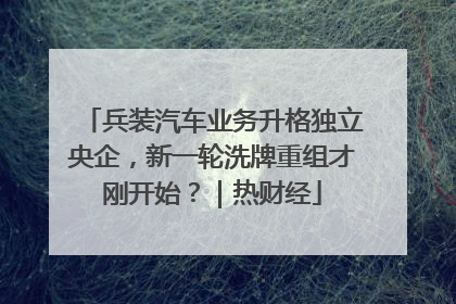 兵装汽车业务升格独立央企，新一轮洗牌重组才刚开始？｜热财经