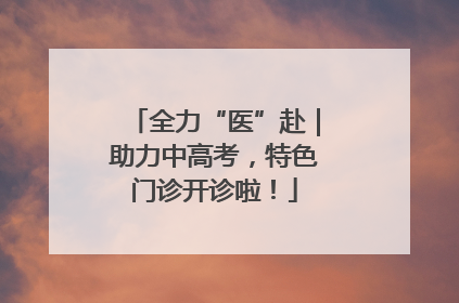 全力“医”赴｜助力中高考，特色门诊开诊啦！