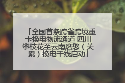 全国首条跨省跨境重卡换电物流通道 四川攀枝花至云南磨憨（关累）换电干线启动