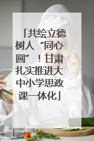 共绘立德树人“同心圆”！甘肃扎实推进大中小学思政课一体化