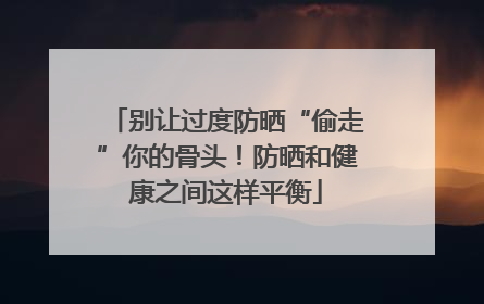 别让过度防晒“偷走”你的骨头！防晒和健康之间这样平衡