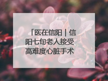 医在信阳｜信阳七旬老人接受高难度心脏手术“重获新生”