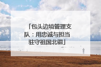包头边境管理支队：用忠诚与担当驻守祖国北疆