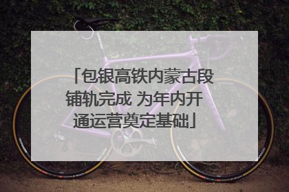 包银高铁内蒙古段铺轨完成 为年内开通运营奠定基础